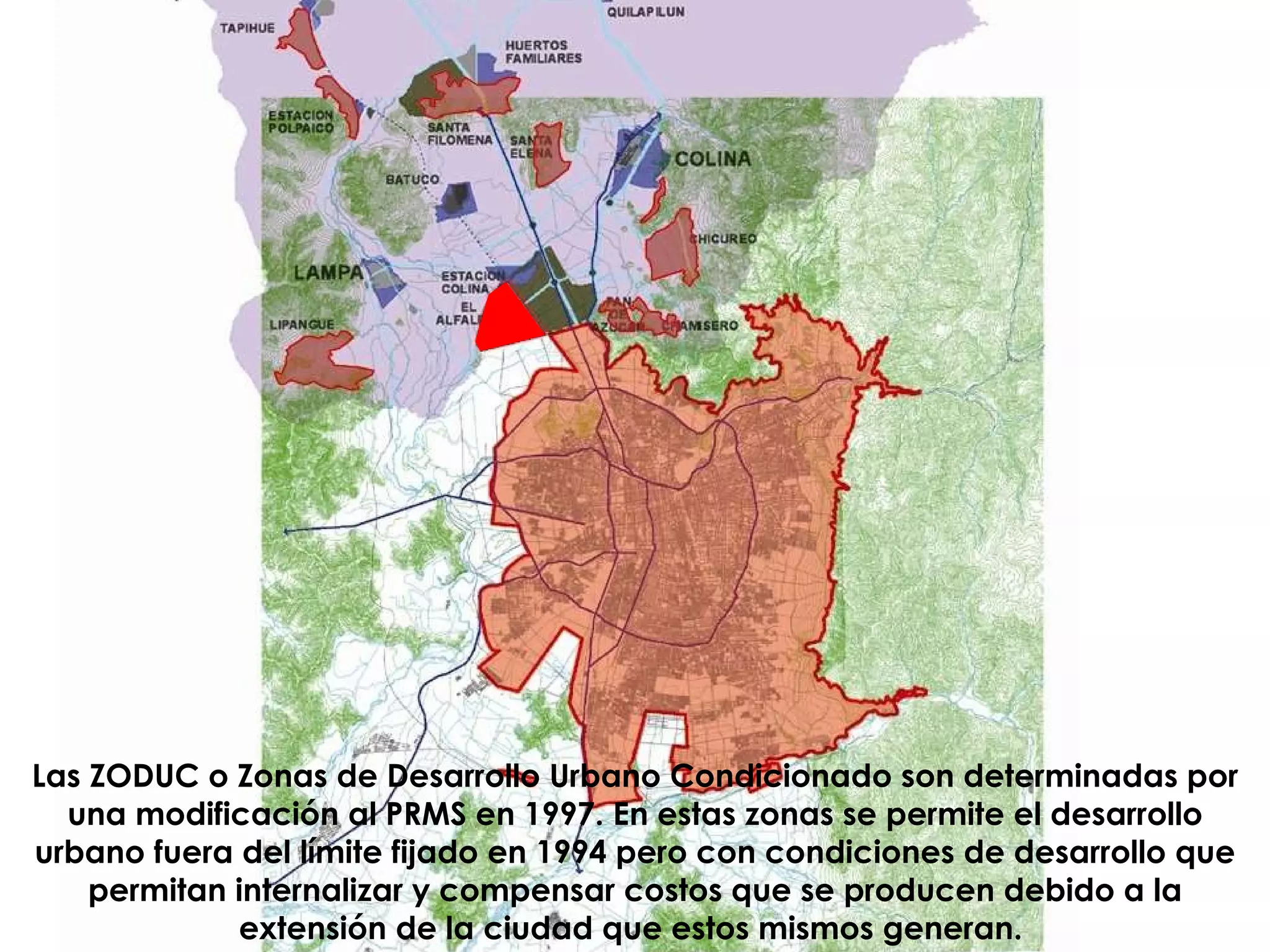 Las ZODUC o Zonas de Desarrollo Urbano Condicionado son determinadas por una modificación al PRMS en 1997. En estas zonas se permite el desarrollo urbano fuera del límite fijado en 1994 pero con condiciones de desarrollo que permitan internalizar y compensar costos que se producen debido a la extensión de la ciudad que estos mismos generan.   