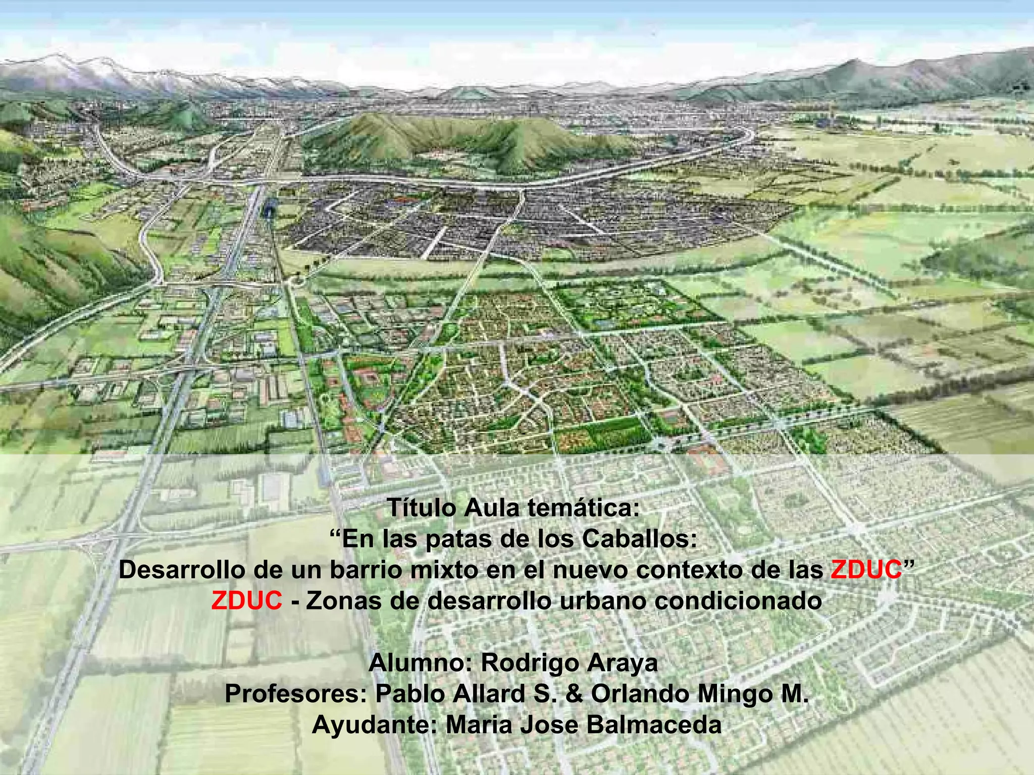 Título Aula temática:  “ En las patas de los Caballos:  Desarrollo de un barrio mixto en el nuevo contexto de las  ZDUC ” ZDUC  - Zonas de desarrollo urbano condicionado Alumno: Rodrigo Araya   Profesores:  Pablo Allard S. & Orlando Mingo M. Ayudante: Maria Jose Balmaceda 