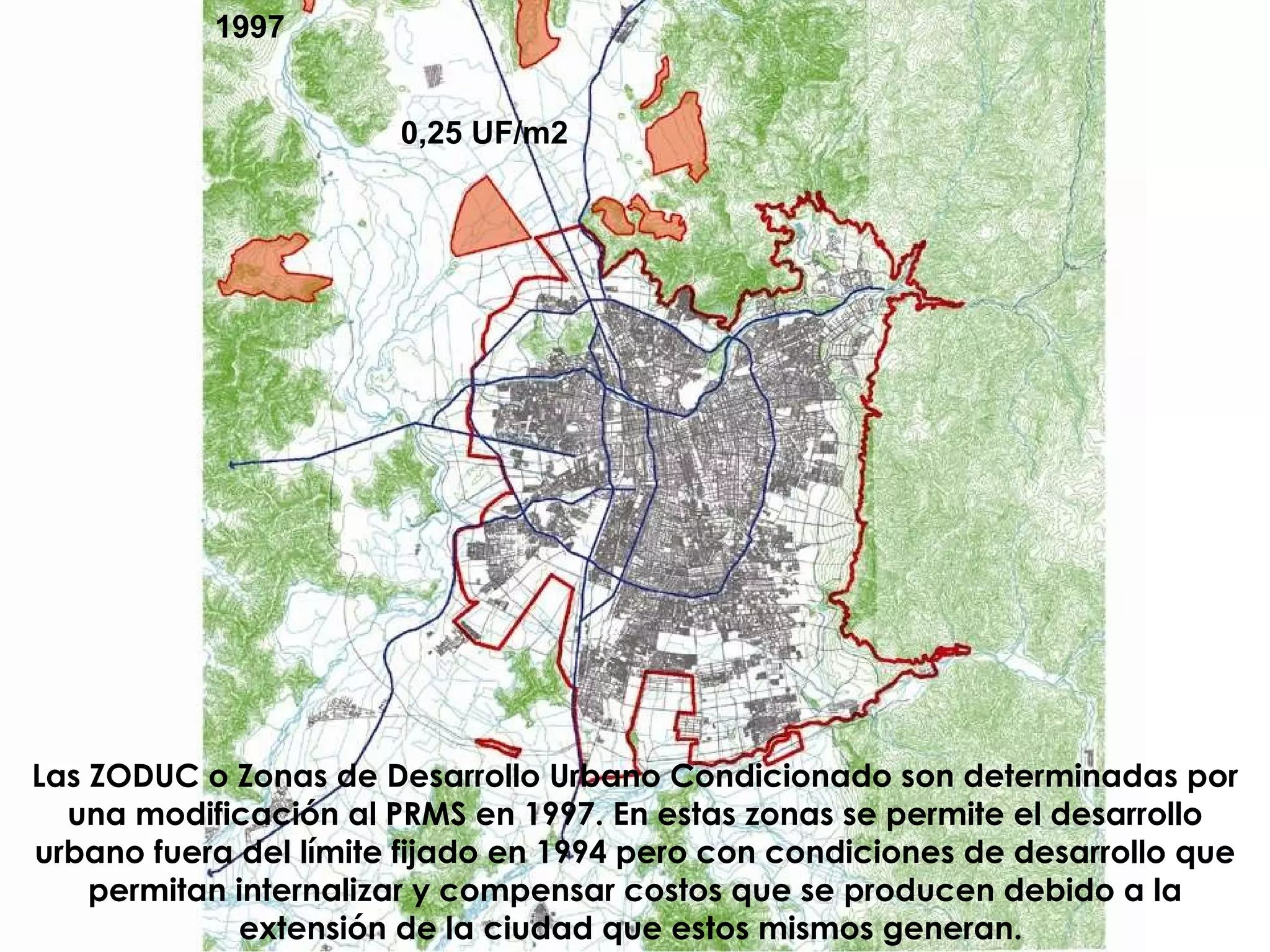 0,25 UF/m2 Las ZODUC o Zonas de Desarrollo Urbano Condicionado son determinadas por una modificación al PRMS en 1997. En estas zonas se permite el desarrollo urbano fuera del límite fijado en 1994 pero con condiciones de desarrollo que permitan internalizar y compensar costos que se producen debido a la extensión de la ciudad que estos mismos generan.   1997 
