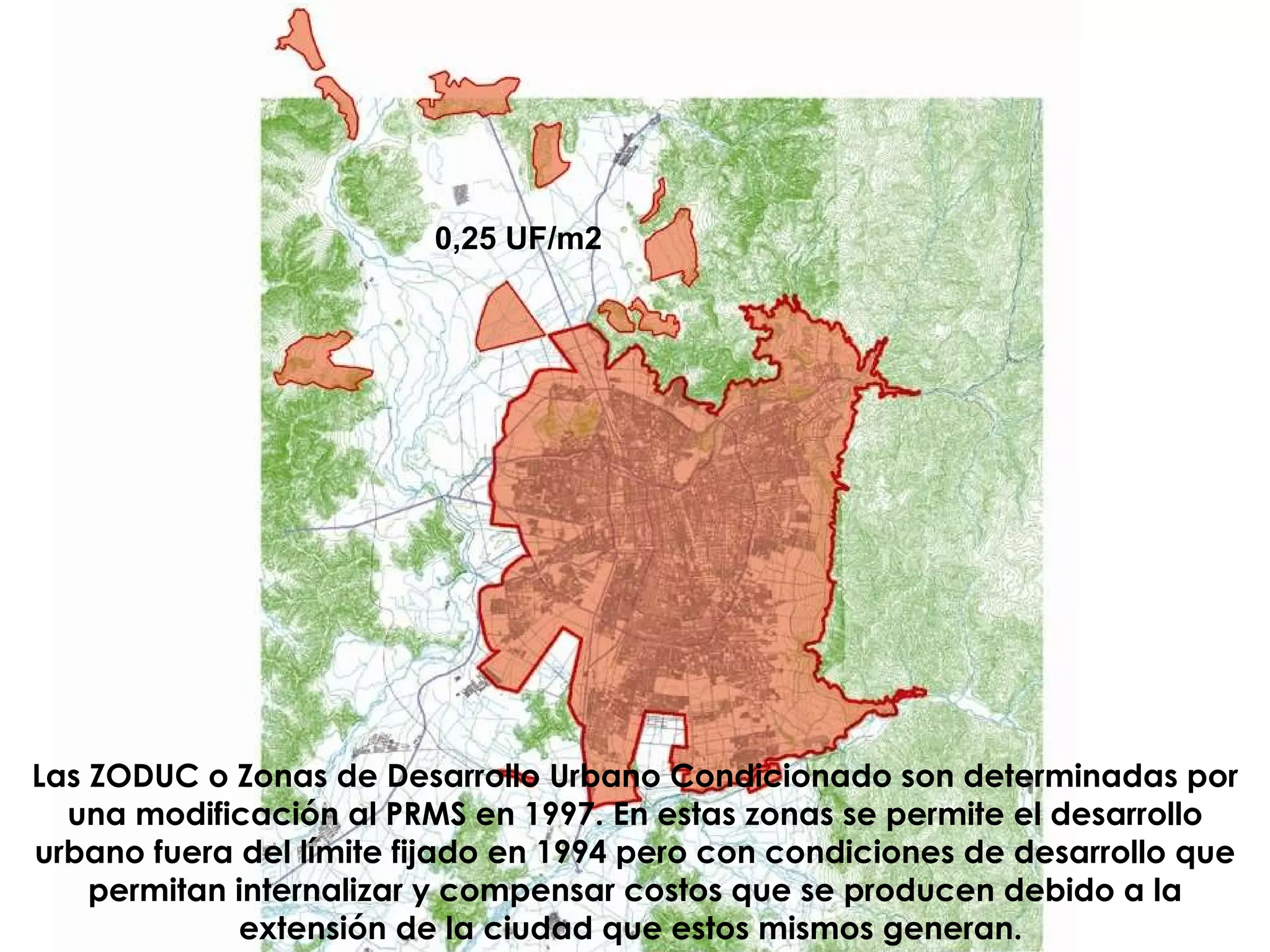 0,25 UF/m2 Las ZODUC o Zonas de Desarrollo Urbano Condicionado son determinadas por una modificación al PRMS en 1997. En estas zonas se permite el desarrollo urbano fuera del límite fijado en 1994 pero con condiciones de desarrollo que permitan internalizar y compensar costos que se producen debido a la extensión de la ciudad que estos mismos generan.   