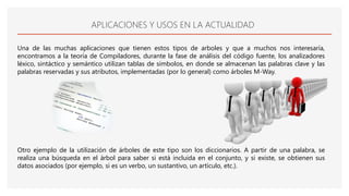 APLICACIONES Y USOS EN LA ACTUALIDAD
Una de las muchas aplicaciones que tienen estos tipos de arboles y que a muchos nos interesaría,
encontramos a la teoría de Compiladores, durante la fase de análisis del código fuente, los analizadores
léxico, sintáctico y semántico utilizan tablas de símbolos, en donde se almacenan las palabras clave y las
palabras reservadas y sus atributos, implementadas (por lo general) como árboles M-Way.
Otro ejemplo de la utilización de árboles de este tipo son los diccionarios. A partir de una palabra, se
realiza una búsqueda en el árbol para saber si está incluida en el conjunto, y si existe, se obtienen sus
datos asociados (por ejemplo, si es un verbo, un sustantivo, un artículo, etc.).
 