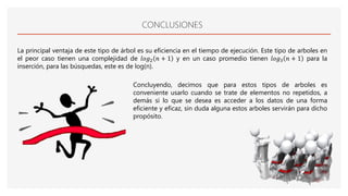 CONCLUSIONES
La principal ventaja de este tipo de árbol es su eficiencia en el tiempo de ejecución. Este tipo de arboles en
el peor caso tienen una complejidad de 𝑙𝑜𝑔2 𝑛 + 1 y en un caso promedio tienen 𝑙𝑜𝑔3 𝑛 + 1 para la
inserción, para las búsquedas, este es de log(n).
Concluyendo, decimos que para estos tipos de arboles es
conveniente usarlo cuando se trate de elementos no repetidos, a
demás si lo que se desea es acceder a los datos de una forma
eficiente y eficaz, sin duda alguna estos arboles servirán para dicho
propósito.
 
