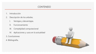 CONTENIDO
1. Introducción
2. Descripción de los arboles.
I. Ventajas y desventajas.
II. Funcionamiento
III. Complejidad computacional
IV. Aplicaciones y usos en la actualidad
3. Conclusiones
4. Bibliografía.
 