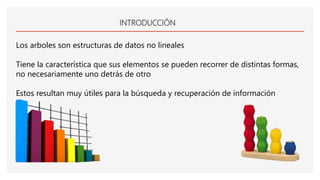 INTRODUCCIÓN
Los arboles son estructuras de datos no lineales
Tiene la característica que sus elementos se pueden recorrer de distintas formas,
no necesariamente uno detrás de otro
Estos resultan muy útiles para la búsqueda y recuperación de información
 