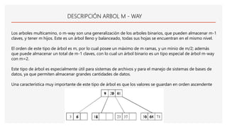 DESCRIPCIÓN ARBOL M - WAY
Los arboles multicamino, o m-way son una generalización de los arboles binarios, que pueden almacenar m-1
claves, y tener m hijos. Este es un árbol lleno y balanceado, todas sus hojas se encuentran en el mismo nivel.
El orden de este tipo de árbol es m, por lo cual posee un máximo de m ramas, y un minio de m/2; además
que puede almacenar un total de m-1 claves, con lo cual un árbol binario es un tipo especial de árbol m-way
con m=2.
Este tipo de árbol es especialmente útil para sistemas de archivos y para el manejo de sistemas de bases de
datos, ya que permiten almacenar grandes cantidades de datos.
Una característica muy importante de este tipo de árbol es que los valores se guardan en orden ascendente
 