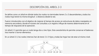 DESCRIPCIÓN DEL ARBOL 2-3
Se define como un árbol en dónde todos los nodos no-terminales tienen 2 o 3 descendientes y todos los
nodos hoja tienen la misma longitud o distancia desde la raíz.
Fueron introducidos con el objetivo de mejorar el tiempo de acceso en estructuras de datos manejados en
memoria secundaria, donde el número de consultas a un registro influye de manera determinante en el
tiempo de respuesta de la operación.
Un árbol 2-3 permite que un nodo tenga dos o tres hijos. Esta característica le permite conservar el balanceo
tras insertar o borrar elementos.
En un árbol 2-3, los nodos internos han de tener 2 ò 3 hijos y todas las hojas han de estar al mismo nivel.
 