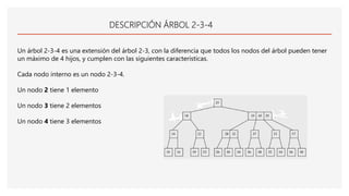 DESCRIPCIÓN ÁRBOL 2-3-4
Un árbol 2-3-4 es una extensión del árbol 2-3, con la diferencia que todos los nodos del árbol pueden tener
un máximo de 4 hijos, y cumplen con las siguientes características.
Cada nodo interno es un nodo 2-3-4.
Un nodo 2 tiene 1 elemento
Un nodo 3 tiene 2 elementos
Un nodo 4 tiene 3 elementos
 