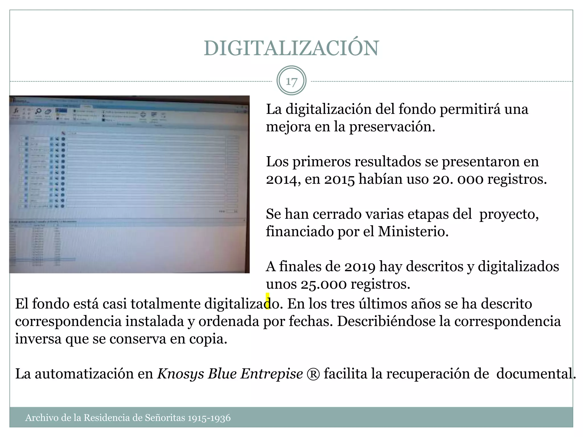 DIGITALIZACIÓN
La digitalización del fondo permitirá una
mejora en la preservación.
Los primeros resultados se presentaron en
2014, en 2015 habían uso 20. 000 registros.
Se han cerrado varias etapas del proyecto,
financiado por el Ministerio.
A finales de 2019 hay descritos y digitalizados
unos 25.000 registros.
El fondo está casi totalmente digitalizado. En los tres últimos años se ha descrito
correspondencia instalada y ordenada por fechas. Describiéndose la correspondencia
inversa que se conserva en copia.
La automatización en Knosys Blue Entrepise ® facilita la recuperación de documental.
Archivo de la Residencia de Señoritas 1915-1936
17
 