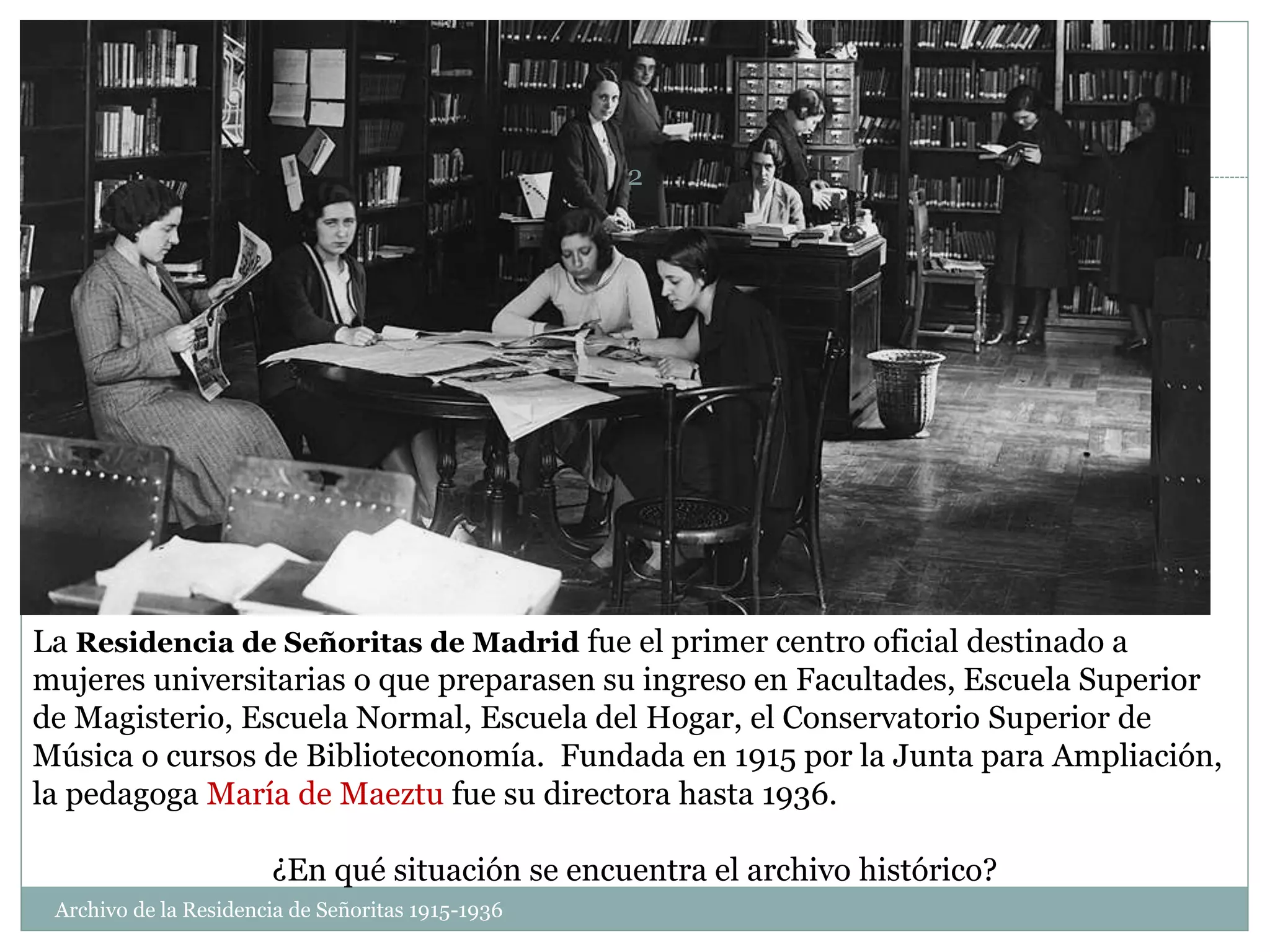 La Residencia de Señoritas de Madrid fue el primer centro oficial destinado a
mujeres universitarias o que preparasen su ingreso en Facultades, Escuela Superior
de Magisterio, Escuela Normal, Escuela del Hogar, el Conservatorio Superior de
Música o cursos de Biblioteconomía. Fundada en 1915 por la Junta para Ampliación,
la pedagoga María de Maeztu fue su directora hasta 1936.
¿En qué situación se encuentra el archivo histórico?
Archivo de la Residencia de Señoritas 1915-1936
2
 