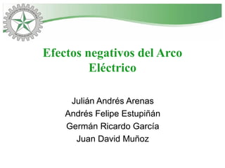 Efectos negativos del Arco
Eléctrico
Julián Andrés Arenas
Andrés Felipe Estupiñán
Germán Ricardo García
Juan David Muñoz
 