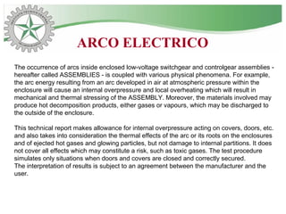 The occurrence of arcs inside enclosed low-voltage switchgear and controlgear assemblies -
hereafter called ASSEMBLIES - is coupled with various physical phenomena. For example,
the arc energy resulting from an arc developed in air at atmospheric pressure within the
enclosure will cause an internal overpressure and local overheating which will result in
mechanical and thermal stressing of the ASSEMBLY. Moreover, the materials involved may
produce hot decomposition products, either gases or vapours, which may be discharged to
the outside of the enclosure.
This technical report makes allowance for internal overpressure acting on covers, doors, etc.
and also takes into consideration the thermal effects of the arc or its roots on the enclosures
and of ejected hot gases and glowing particles, but not damage to internal partitions. It does
not cover all effects which may constitute a risk, such as toxic gases. The test procedure
simulates only situations when doors and covers are closed and correctly secured.
The interpretation of results is subject to an agreement between the manufacturer and the
user.
ARCO ELECTRICO
 