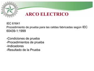IEC 61641
Procedimiento de prueba para las celdas fabricadas según IEC
60439-1:1999
-Condiciones de prueba
-Procedimientos de prueba
-Indicadores
-Resultado de la Prueba
ARCO ELECTRICO
 