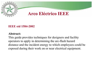 Arco Eléctrico IEEE
IEEE std 1584-2002
Abstract:
This guide provides techniques for designers and facility
operators to apply in determining the arc-flash hazard
distance and the incident energy to which employees could be
exposed during their work on or near electrical equipment.
 