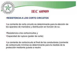 •RESISTENCIA A LOS CORTO CIRCUITOS
•La corriente de corto circuito es determinante para la elección de
los aparatos de maniobra y distribución en función de su:
•Resistencia a los cortocircuitos y
•Capacidad de ruptura (poder de corte)
•La corriente de cortocircuito al final de los conductores (corriente
de cortocircuito mínima) es determinante para la medida de la
protección mediante puesta a neutro
IEC 60909
 