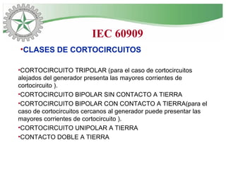 •CLASES DE CORTOCIRCUITOS
•CORTOCIRCUITO TRIPOLAR (para el caso de cortocircuitos
alejados del generador presenta las mayores corrientes de
cortocircuito ).
•CORTOCIRCUITO BIPOLAR SIN CONTACTO A TIERRA
•CORTOCIRCUITO BIPOLAR CON CONTACTO A TIERRA(para el
caso de cortocircuitos cercanos al generador puede presentar las
mayores corrientes de cortocircuito ).
•CORTOCIRCUITO UNIPOLAR A TIERRA
•CONTACTO DOBLE A TIERRA
IEC 60909
 