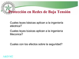 Cuales leyes básicas aplican a la ingeniería
eléctrica?
Cuales leyes básicas aplican a la ingeniería
Mecánica?
Cuales con los efectos sobre la seguridad?
A&D M2
Protección en Redes de Baja Tensión
 