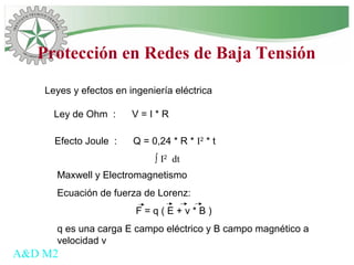 Leyes y efectos en ingeniería eléctrica
A&D M2
Ley de Ohm : V = I * R
Efecto Joule : Q = 0,24 * R * I2
* t
∫ I2
dt
Maxwell y Electromagnetismo
Ecuación de fuerza de Lorenz:
F = q ( E + v * B )
q es una carga E campo eléctrico y B campo magnético a
velocidad v
Protección en Redes de Baja Tensión
 