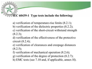 IEC 60439-1 Type tests include the following:
a) verification of temperature-rise limits (8.2.1);
b) verification of the dielectric properties (8.2.2);
c) verification of the short-circuit withstand strength
(8.2.3);
d) verification of the effectiveness of the protective
circuit (8.2.4);
e) verification of clearances and creepage distances
(8.2.5);
f) verification of mechanical operation (8.2.6);
g) verification of the degree of protection (8.2.7);
h) EMC tests (see 7.10 and, if applicable, annex H).
 