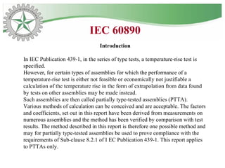 Introduction
In IEC Publication 439-1, in the series of type tests, a temperature-rise test is
specified.
However, for certain types of assemblies for which the performance of a
temperature-rise test is either not feasible or economically not justifiable a
calculation of the temperature rise in the form of extrapolation from data found
by tests on other assemblies may be made instead.
Such assemblies are then called partially type-tested assemblies (PTTA).
Various methods of calculation can be conceived and are acceptable. The factors
and coefficients, set out in this report have been derived from measurements on
numerous assemblies and the method has been verified by comparison with test
results. The method described in this report is therefore one possible method and
may for partially type-tested assemblies be used to prove compliance with the
requirements of Sub-clause 8.2.1 of I EC Publication 439-1. This report applies
to PTTAs only.
IEC 60890
 