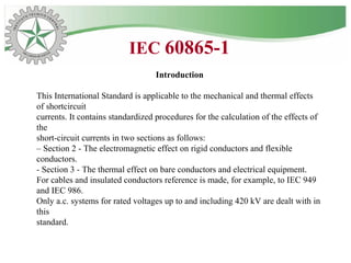 Introduction
This International Standard is applicable to the mechanical and thermal effects
of shortcircuit
currents. It contains standardized procedures for the calculation of the effects of
the
short-circuit currents in two sections as follows:
– Section 2 - The electromagnetic effect on rigid conductors and flexible
conductors.
- Section 3 - The thermal effect on bare conductors and electrical equipment.
For cables and insulated conductors reference is made, for example, to IEC 949
and IEC 986.
Only a.c. systems for rated voltages up to and including 420 kV are dealt with in
this
standard.
IEC 60865-1
 