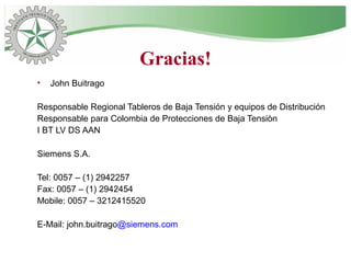 Gracias!
• John Buitrago
Responsable Regional Tableros de Baja Tensión y equipos de Distribución
Responsable para Colombia de Protecciones de Baja Tensiòn
I BT LV DS AAN
Siemens S.A.
Tel: 0057 – (1) 2942257
Fax: 0057 – (1) 2942454
Mobile: 0057 – 3212415520
E-Mail: john.buitrago@siemens.com
 