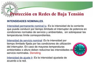 INTENSIDADES NOMINALES.
Intensidad permanente nominal Iu :Es la intensidad de la corriente
que puede conducir por tiempo ilimitado el interruptor de potencia en
condiciones normales de servicio y ambientales, sin sobrepasar las
temperaturas límite correspondientes.
Intensidad de servicio nominal :Es la intensidad por
tiempo ilimitado fijada por las condiciones de utilización
del interruptor. En caso de mayores temperaturas
ambientales o altura deben reducirse las intensidades de
servicio nominales. Derrating
Intensidad de ajuste Ir :Es la intensidad ajustada de
acuerdo a la red.
Protección en Redes de Baja Tensión
 