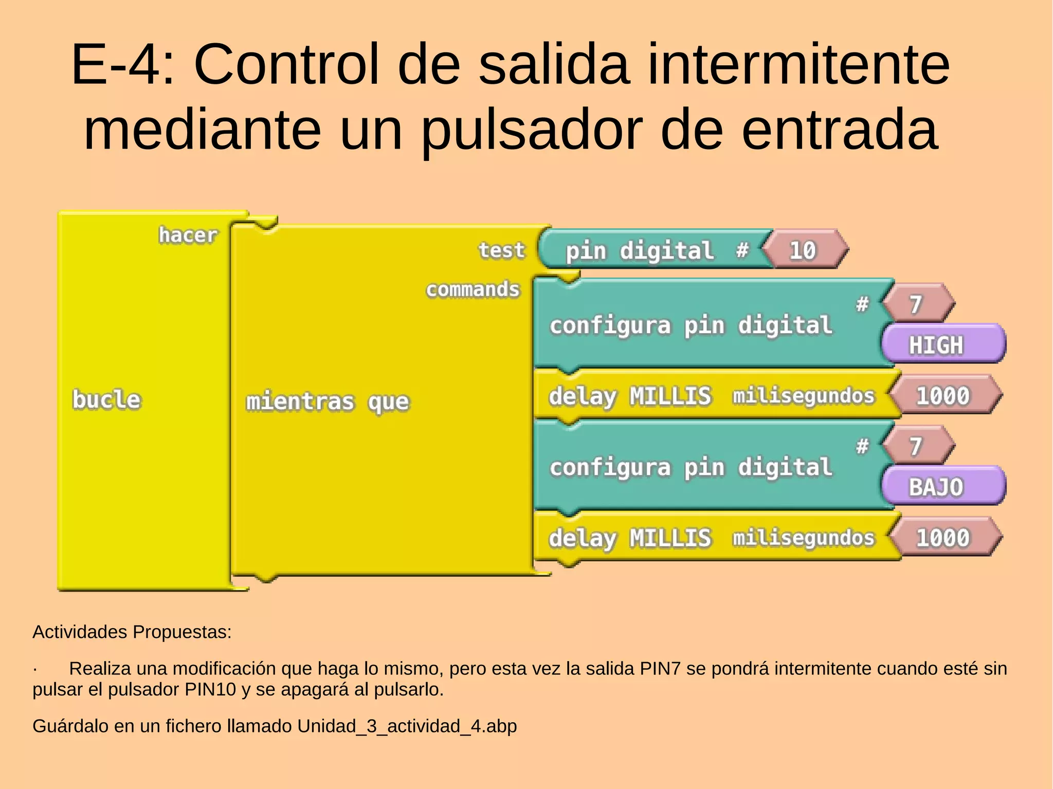 E-4: Control de salida intermitente
mediante un pulsador de entrada
Actividades Propuestas:
· Realiza una modificación que haga lo mismo, pero esta vez la salida PIN7 se pondrá intermitente cuando esté sin
pulsar el pulsador PIN10 y se apagará al pulsarlo.
Guárdalo en un fichero llamado Unidad_3_actividad_4.abp
 