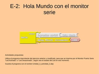 E-2: Hola Mundo con el monitor
serie
Actividades propuestas:
Utiliza el programa intermitente del ejercicio anterior y modifícalo, para que se imprima por el Monitor Puerto Serie
“Led Activado” o “Led Desactivado”, según sea el estado del Led en ese momento.
Guarda el programa con el nombre Unidad_3_actividad_2.abp
 