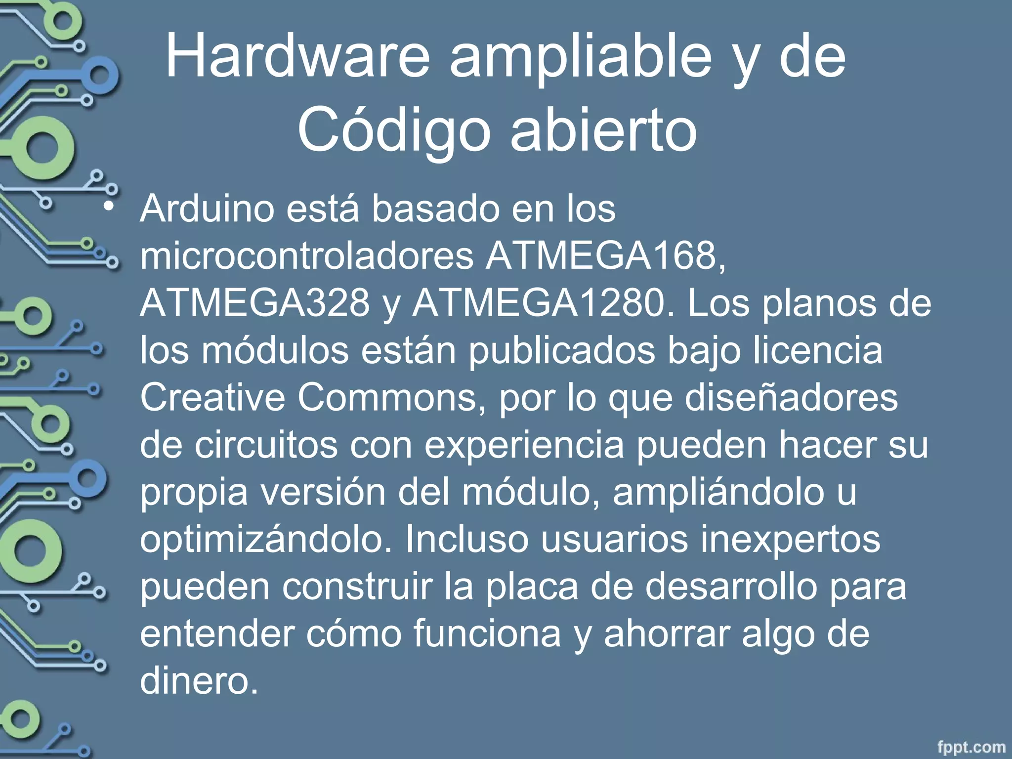 Hardware ampliable y de
Código abierto
• Arduino está basado en los
microcontroladores ATMEGA168,
ATMEGA328 y ATMEGA1280. Los planos de
los módulos están publicados bajo licencia
Creative Commons, por lo que diseñadores
de circuitos con experiencia pueden hacer su
propia versión del módulo, ampliándolo u
optimizándolo. Incluso usuarios inexpertos
pueden construir la placa de desarrollo para
entender cómo funciona y ahorrar algo de
dinero.
 