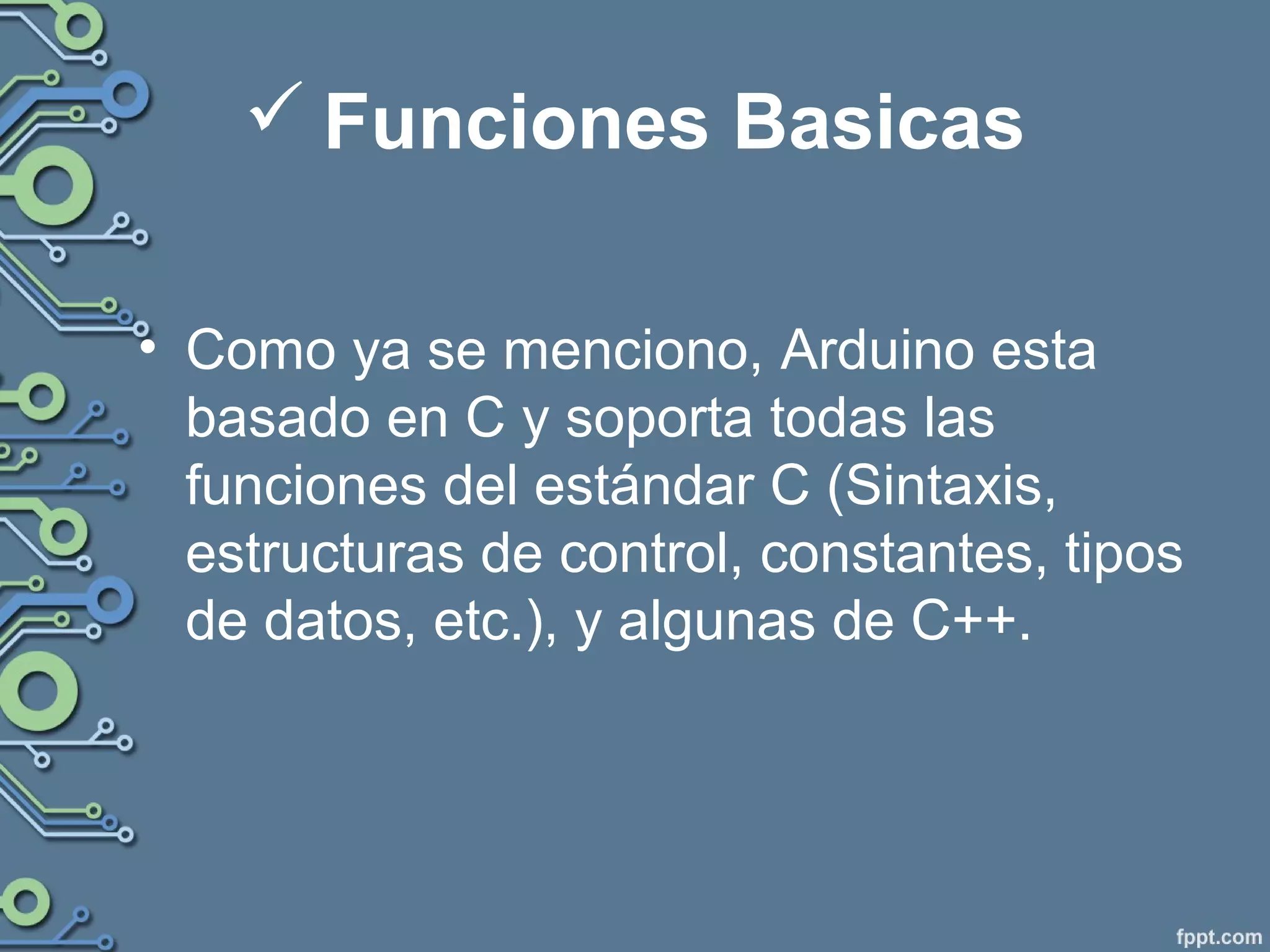  Funciones Basicas
• Como ya se menciono, Arduino esta
basado en C y soporta todas las
funciones del estándar C (Sintaxis,
estructuras de control, constantes, tipos
de datos, etc.), y algunas de C++.
 