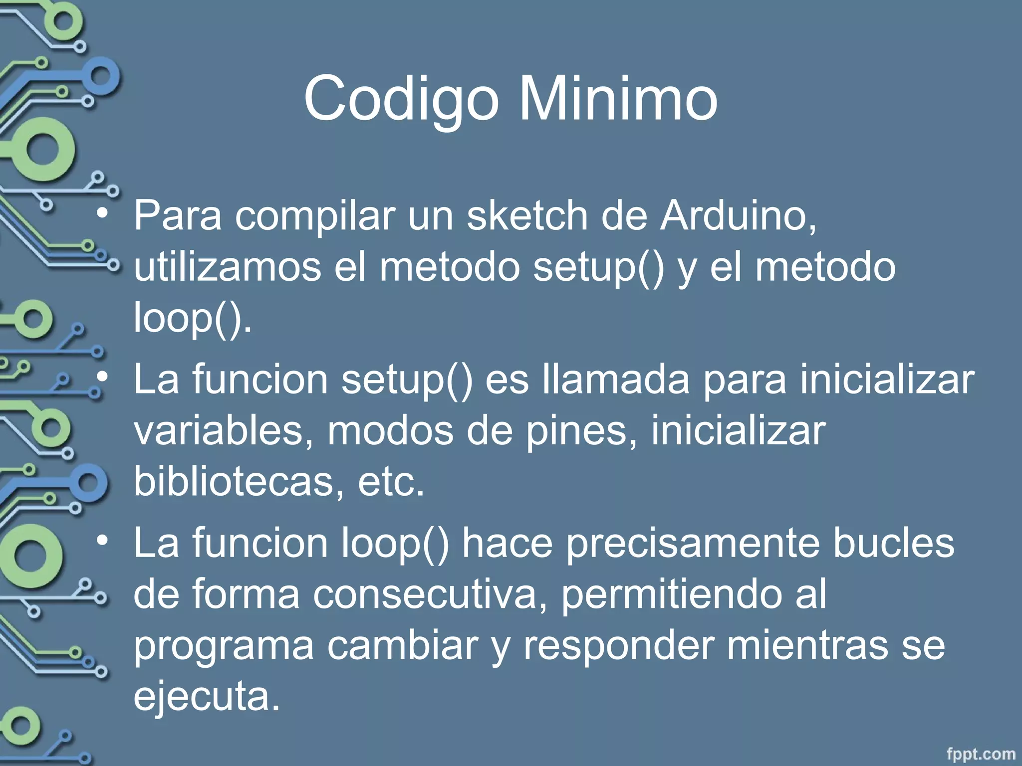 Codigo Minimo
• Para compilar un sketch de Arduino,
utilizamos el metodo setup() y el metodo
loop().
• La funcion setup() es llamada para inicializar
variables, modos de pines, inicializar
bibliotecas, etc.
• La funcion loop() hace precisamente bucles
de forma consecutiva, permitiendo al
programa cambiar y responder mientras se
ejecuta.
 