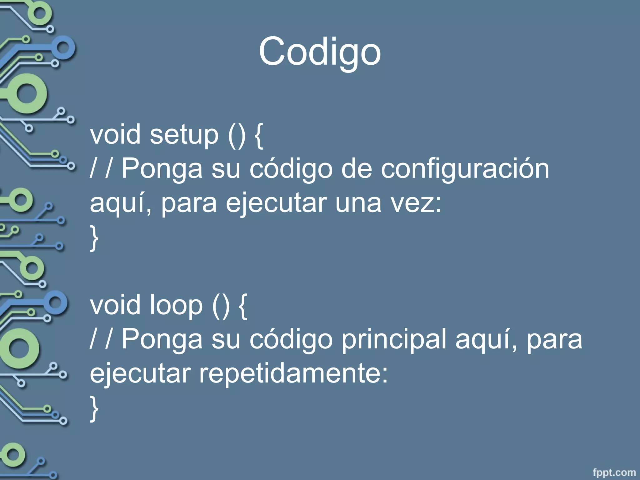 Codigo
void setup () {
/ / Ponga su código de configuración
aquí, para ejecutar una vez:
}
void loop () {
/ / Ponga su código principal aquí, para
ejecutar repetidamente:
}
 
