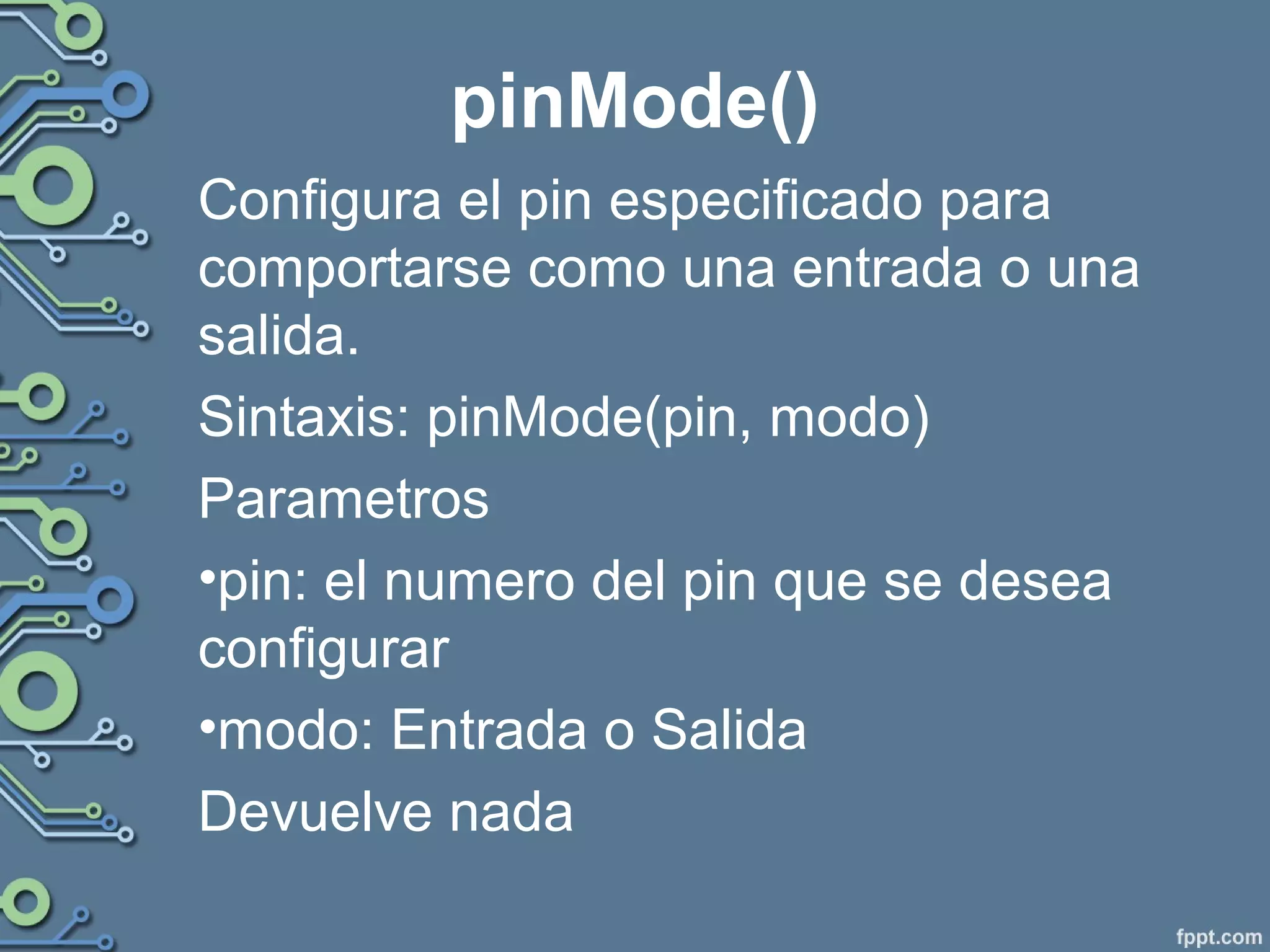 pinMode()
Configura el pin especificado para
comportarse como una entrada o una
salida.
Sintaxis: pinMode(pin, modo)
Parametros
•pin: el numero del pin que se desea
configurar
•modo: Entrada o Salida
Devuelve nada
 