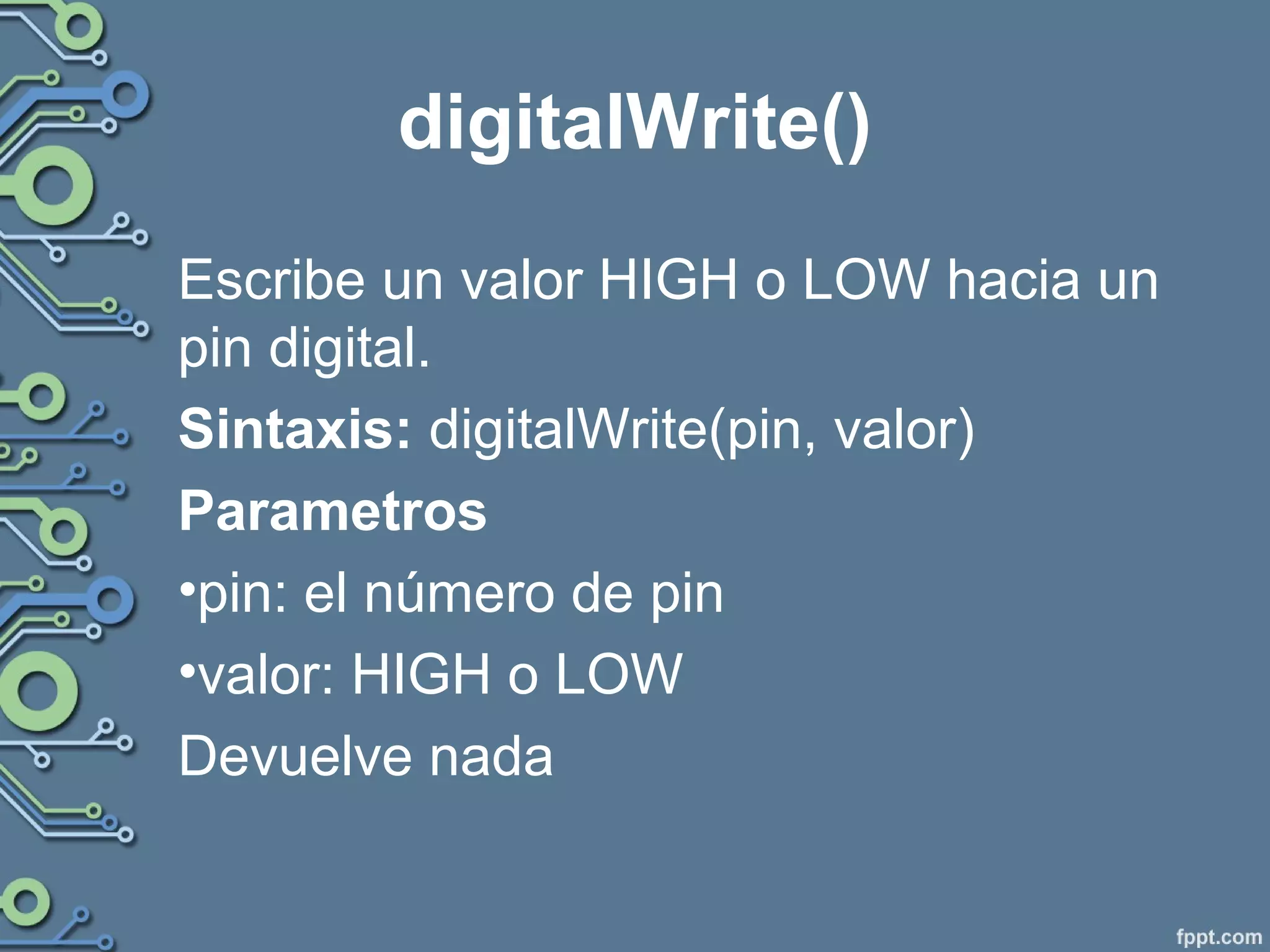 digitalWrite()
Escribe un valor HIGH o LOW hacia un
pin digital.
Sintaxis: digitalWrite(pin, valor)
Parametros
•pin: el número de pin
•valor: HIGH o LOW
Devuelve nada
 