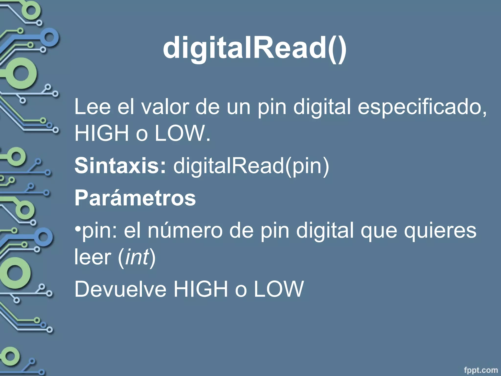 digitalRead()
Lee el valor de un pin digital especificado,
HIGH o LOW.
Sintaxis: digitalRead(pin)
Parámetros
•pin: el número de pin digital que quieres
leer (int)
Devuelve HIGH o LOW
 