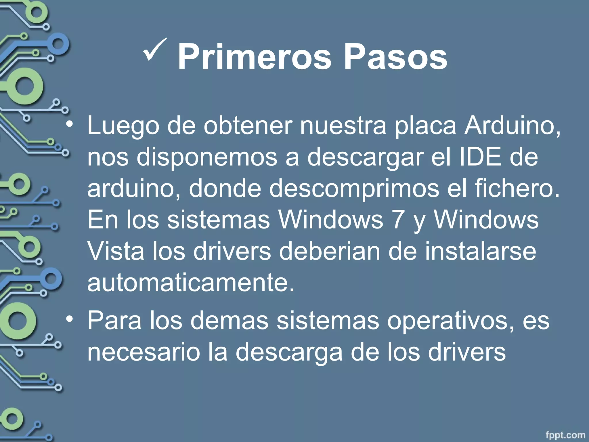  Primeros Pasos
• Luego de obtener nuestra placa Arduino,
nos disponemos a descargar el IDE de
arduino, donde descomprimos el fichero.
En los sistemas Windows 7 y Windows
Vista los drivers deberian de instalarse
automaticamente.
• Para los demas sistemas operativos, es
necesario la descarga de los drivers
 