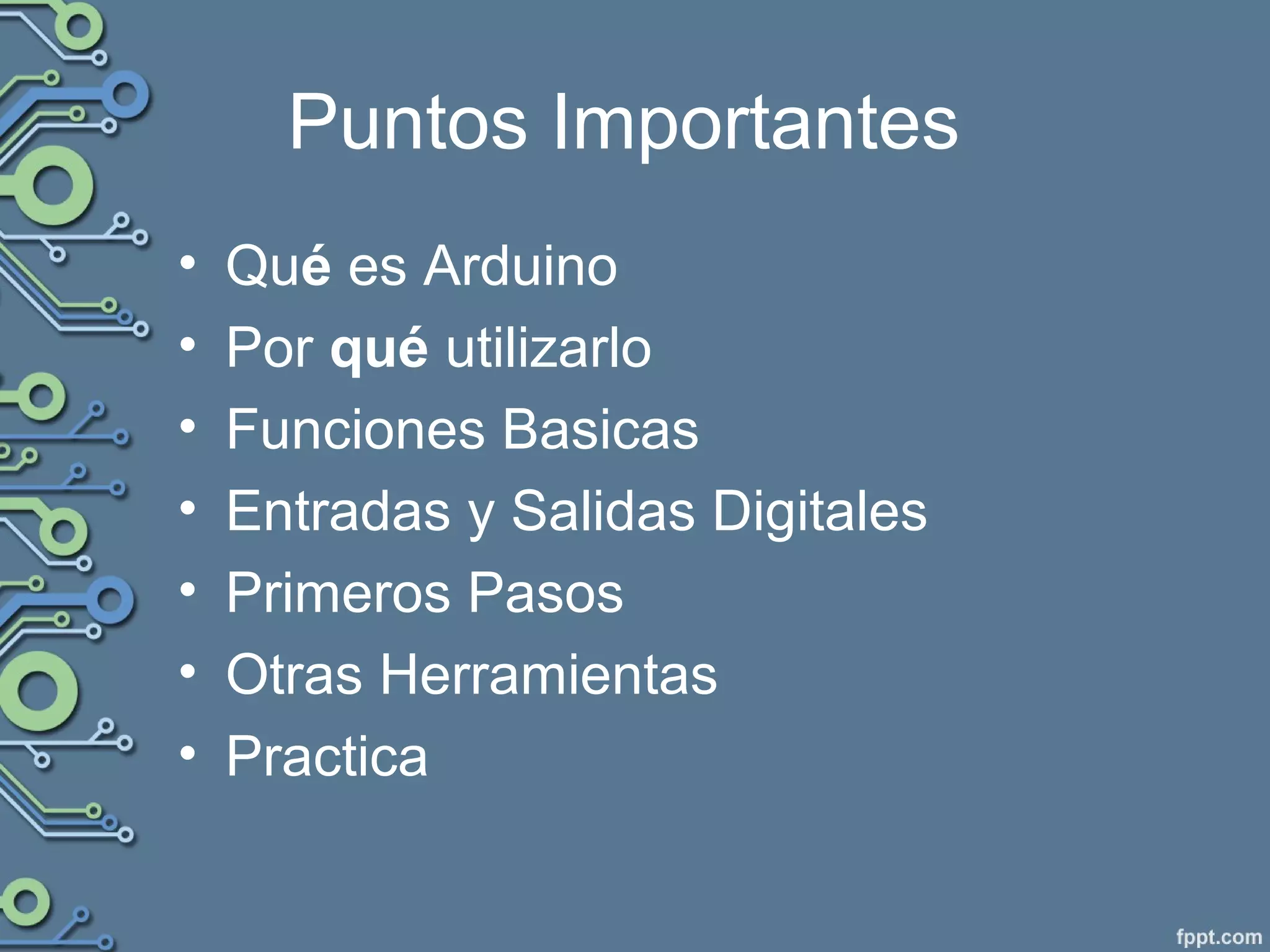 Puntos Importantes
• Qué es Arduino
• Por qué utilizarlo
• Funciones Basicas
• Entradas y Salidas Digitales
• Primeros Pasos
• Otras Herramientas
• Practica
 