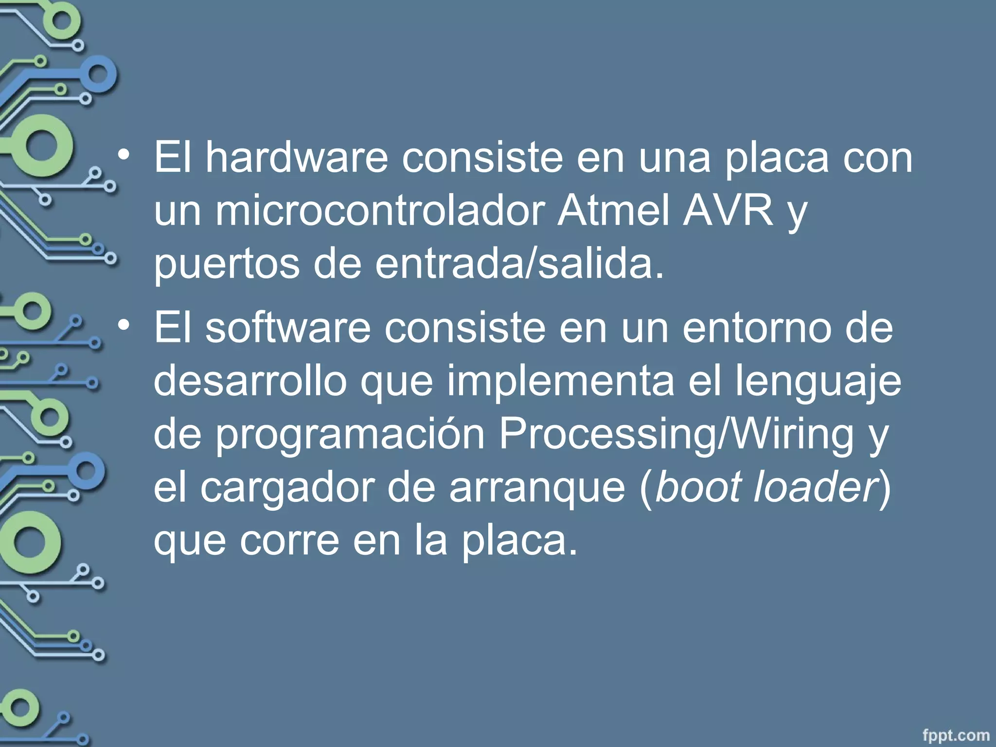 • El hardware consiste en una placa con
un microcontrolador Atmel AVR y
puertos de entrada/salida.
• El software consiste en un entorno de
desarrollo que implementa el lenguaje
de programación Processing/Wiring y
el cargador de arranque (boot loader)
que corre en la placa.
 