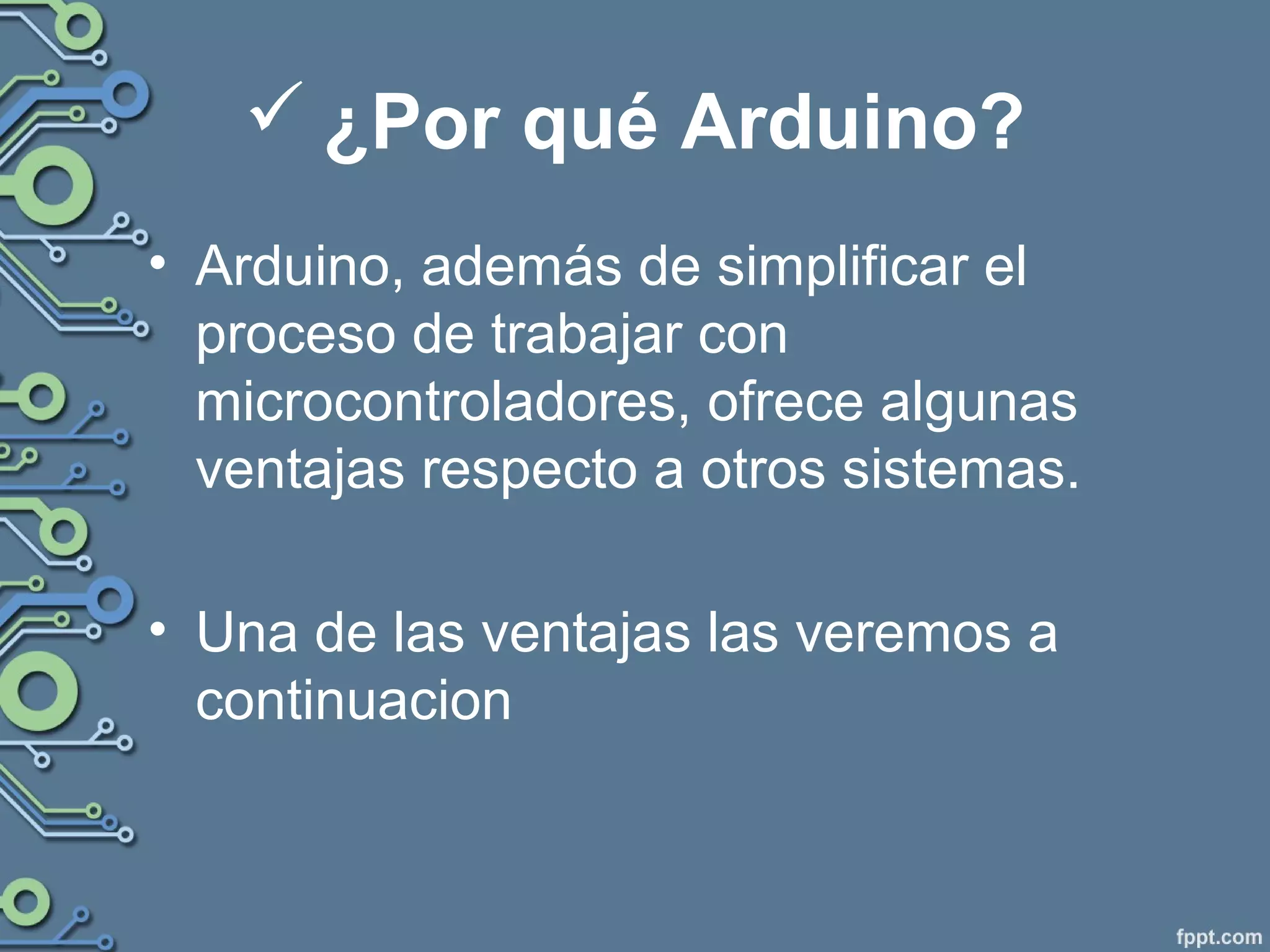  ¿Por qué Arduino?
• Arduino, además de simplificar el
proceso de trabajar con
microcontroladores, ofrece algunas
ventajas respecto a otros sistemas.
• Una de las ventajas las veremos a
continuacion
 