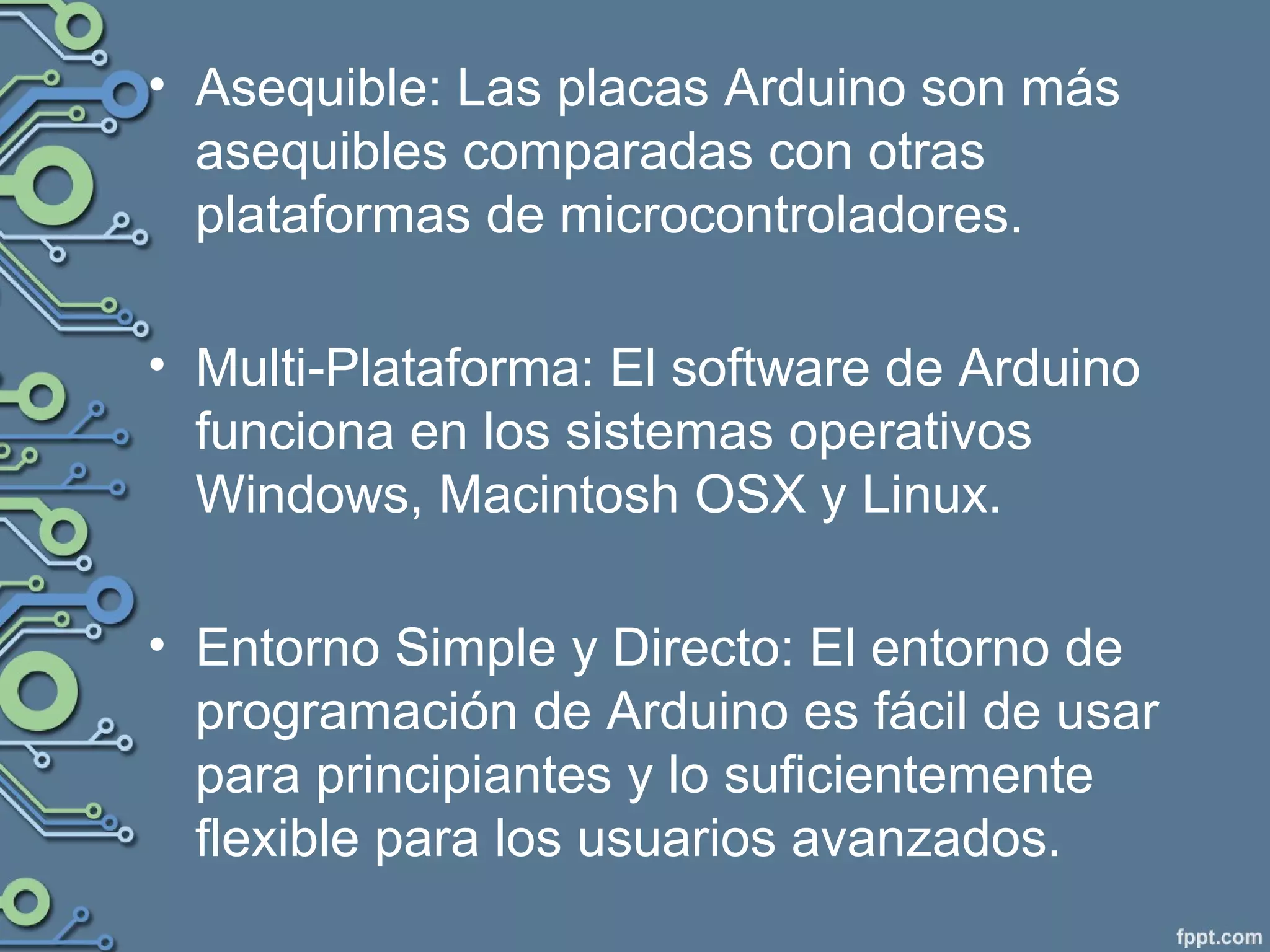 • Asequible: Las placas Arduino son más
asequibles comparadas con otras
plataformas de microcontroladores.
• Multi-Plataforma: El software de Arduino
funciona en los sistemas operativos
Windows, Macintosh OSX y Linux.
• Entorno Simple y Directo: El entorno de
programación de Arduino es fácil de usar
para principiantes y lo suficientemente
flexible para los usuarios avanzados.
 