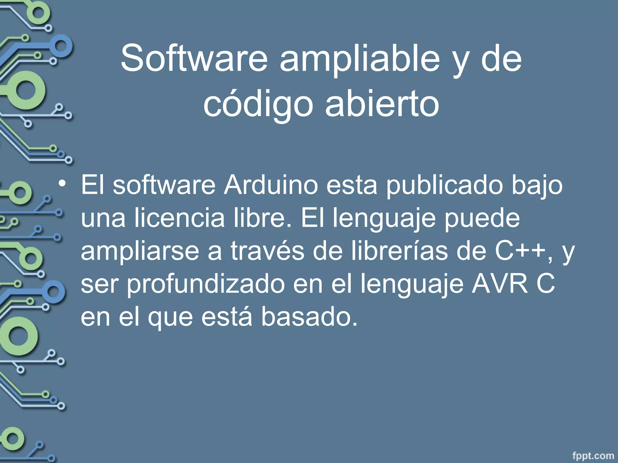 Software ampliable y de
código abierto
• El software Arduino esta publicado bajo
una licencia libre. El lenguaje puede
ampliarse a través de librerías de C++, y
ser profundizado en el lenguaje AVR C
en el que está basado.
 