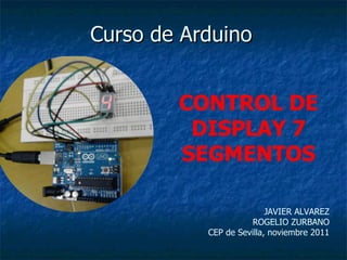 Curso de Arduino JAVIER ALVAREZ ROGELIO ZURBANO CEP de Sevilla, noviembre 2011 CONTROL DE DISPLAY 7 SEGMENTOS 