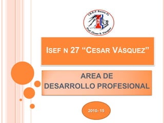 ISEF N 27 “CESAR VÁSQUEZ”


       AREA DE
DESARROLLO PROFESIONAL


          2010- 15
 