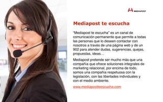 Mediapost te escucha
“Mediapost te escucha” es un canal de
comunicación permanente que permite a todas
las personas que lo deseen contactar con
nosotros a través de una página web y de un
902 para atender dudas, sugerencias, quejas,
propuestas, ideas…
Mediapost pretende ser mucho más que una
compañía que ofrece soluciones integrales de
marketing relacional, por encima de todo,
somos una compañía respetuosa con la
legislación, con las libertades individuales y
con el medio ambiente.
www.mediapostteescucha.com
 
