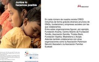En cada número de nuestra revista CREO
incluimos de forma gratuita diversos anuncios de
ONGs, fundaciones y empresas sociales con las
que colaboramos.
Entre estas organizaciones ﬁguran, por ejemplo,
Fundación Ananta, Centro Abierto de Fundación
Tomillo, Asociación Semilla, Triodos Bank,
Fundación Vipeika, Madretierra o Acope.
Además también colaboramos con otras
organizaciones como la Asociación Parkinson
Nervión Ibaizabal o la Asociación Familiar
Euskadi
 