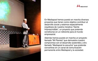 En Mediapost hemos puesto en marcha diversos
proyectos que tienen como objetivo contribuir al
desarrollo social y estamos especialmente
orgullosos de nuestra iniciativa “Gente
Imprescindible”, un proyecto que pretende
constituirse en un referente para el mundo
empresarial.
Además hemos puesto en marcha un proyecto
llamado “Mi Planeta” que demuestra nuestro
compromiso con el desarrollo sostenible y otro
llamado “Mediapost te escucha” que pretende
convertirse en un canal de comunicación
permanente entre Mediapost y la sociedad.
 