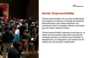 Gente Imprescindible
“Gente Imprescindible” es una idea de Mediapost
cuyo objetivo es difundir el mensaje de personas
extraordinarias cuyas ideas despiertan una
conciencia crítica y contagian valores universales
que nos hacen mejores a todos.

“Gente Imprescindible” pretende convertirse en un
medio de comunicación alternativo que difunda
mensajes positivos y creativos que combatan el
escepticismo y la resignación que imperan en los
medios de comunicación tradicionales.
 