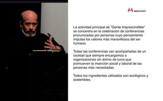 La actividad principal de “Gente Imprescindible”
se concentra en la celebración de conferencias
pronunciadas por personas cuyo pensamiento
impulsa los valores más maravillosos del ser
humano.

Todas las conferencias van acompañadas de un
cocktail que siempre encargamos a
organizaciones sin ánimo de lucro que
promueven la inserción social y laboral de las
personas más necesitadas.

Todos los ingredientes utilizados son ecológicos y
sostenibles.
 