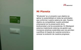 Mi Planeta
“Mi planeta” es un proyecto cuyo objetivo es
aplicar la sostenibilidad en todas las actividades
que conforman nuestra cadena de valor. Nuestro
objetivo es compatibilizar nuestra actividad
empresarial con la preservación de la
biodiversidad y de los ecosistemas. En Mediapost
estamos implantando sistemas de gestión que
incorporan prácticas sostenibles que nos permitan
cuantiﬁcar el impacto de nuestras acciones y
conocer la evolución de nuestros progresos.
 