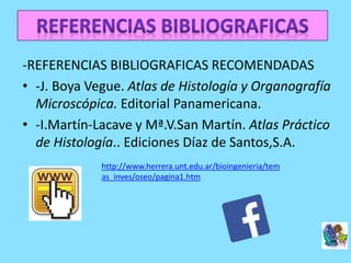 -REFERENCIAS BIBLIOGRAFICAS RECOMENDADAS
• -J. Boya Vegue. Atlas de Histología y Organografía
Microscópica. Editorial Panamericana.
• -I.Martín-Lacave y Mª.V.San Martín. Atlas Práctico
de Histología.. Ediciones Díaz de Santos,S.A.
http://www.herrera.unt.edu.ar/bioingenieria/tem
as_inves/oseo/pagina1.htm
 